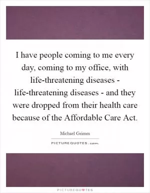 I have people coming to me every day, coming to my office, with life-threatening diseases - life-threatening diseases - and they were dropped from their health care because of the Affordable Care Act Picture Quote #1