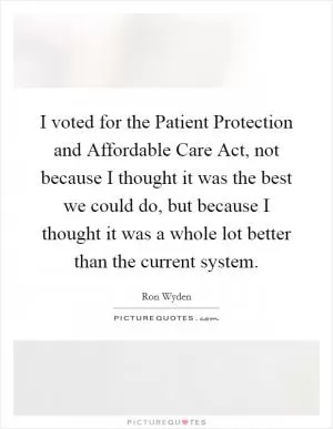 I voted for the Patient Protection and Affordable Care Act, not because I thought it was the best we could do, but because I thought it was a whole lot better than the current system Picture Quote #1