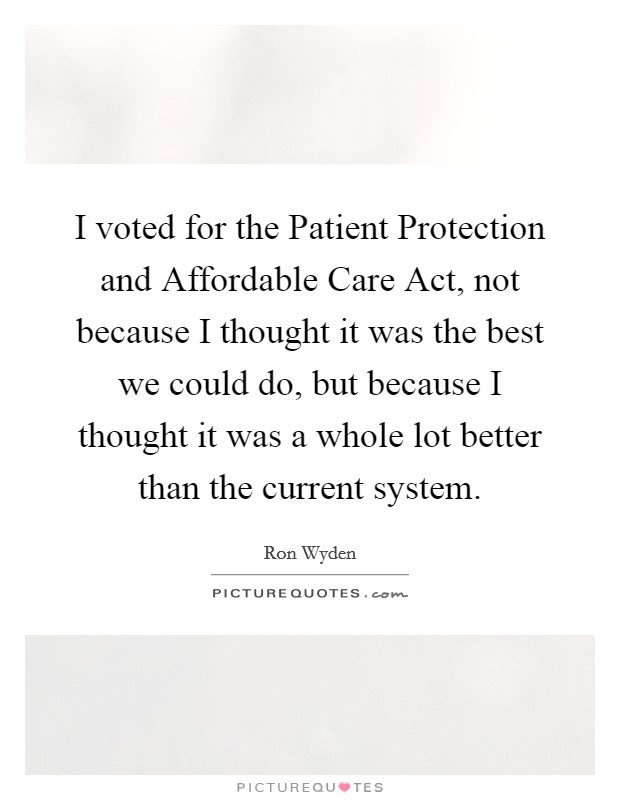 I voted for the Patient Protection and Affordable Care Act, not because I thought it was the best we could do, but because I thought it was a whole lot better than the current system. Picture Quote #1