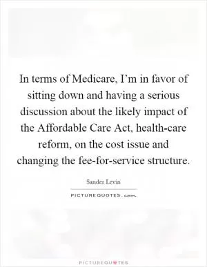 In terms of Medicare, I’m in favor of sitting down and having a serious discussion about the likely impact of the Affordable Care Act, health-care reform, on the cost issue and changing the fee-for-service structure Picture Quote #1