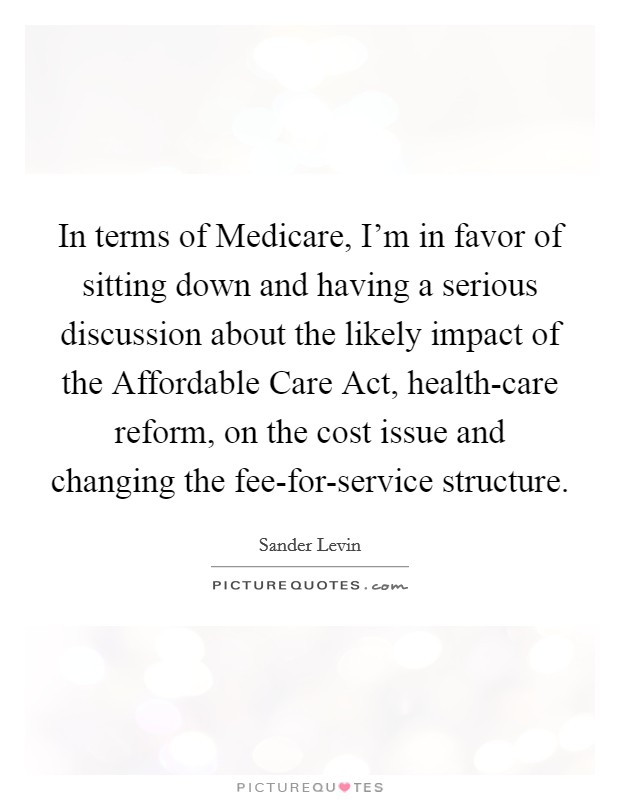 In terms of Medicare, I'm in favor of sitting down and having a serious discussion about the likely impact of the Affordable Care Act, health-care reform, on the cost issue and changing the fee-for-service structure. Picture Quote #1