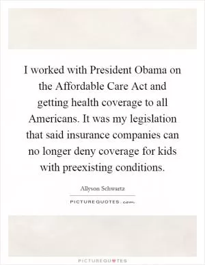 I worked with President Obama on the Affordable Care Act and getting health coverage to all Americans. It was my legislation that said insurance companies can no longer deny coverage for kids with preexisting conditions Picture Quote #1