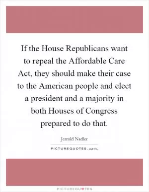If the House Republicans want to repeal the Affordable Care Act, they should make their case to the American people and elect a president and a majority in both Houses of Congress prepared to do that Picture Quote #1