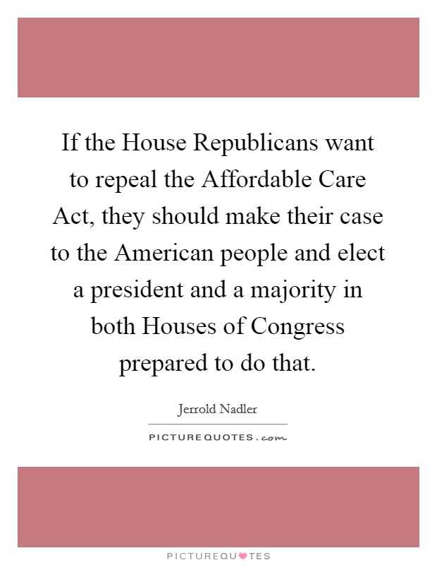 If the House Republicans want to repeal the Affordable Care Act, they should make their case to the American people and elect a president and a majority in both Houses of Congress prepared to do that. Picture Quote #1
