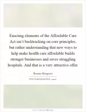 Enacting elements of the Affordable Care Act isn’t backtracking on core principles, but rather understanding that new ways to help make health care affordable builds stronger businesses and saves struggling hospitals. And that is a very attractive offer Picture Quote #1