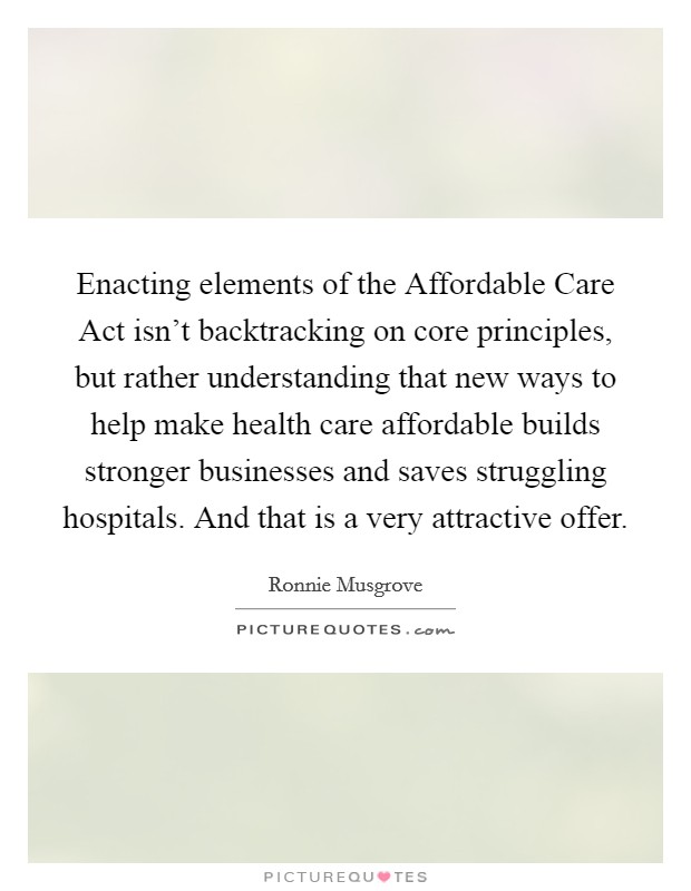 Enacting elements of the Affordable Care Act isn't backtracking on core principles, but rather understanding that new ways to help make health care affordable builds stronger businesses and saves struggling hospitals. And that is a very attractive offer. Picture Quote #1