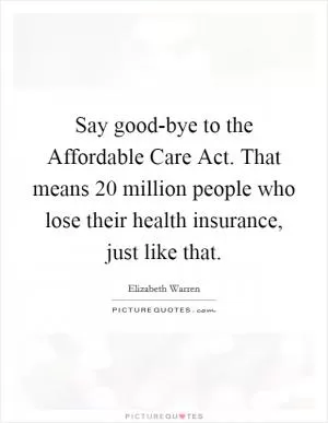 Say good-bye to the Affordable Care Act. That means 20 million people who lose their health insurance, just like that Picture Quote #1