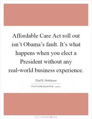Affordable Care Act roll out isn’t Obama’s fault. It’s what happens when you elect a President without any real-world business experience Picture Quote #1