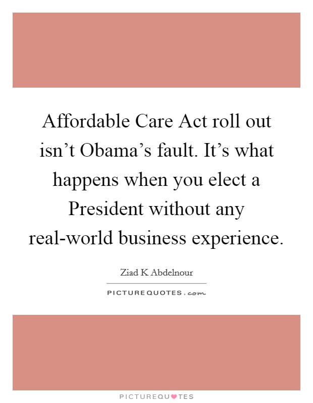 Affordable Care Act roll out isn't Obama's fault. It's what happens when you elect a President without any real-world business experience. Picture Quote #1