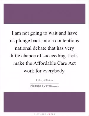 I am not going to wait and have us plunge back into a contentious national debate that has very little chance of succeeding. Let’s make the Affordable Care Act work for everybody Picture Quote #1