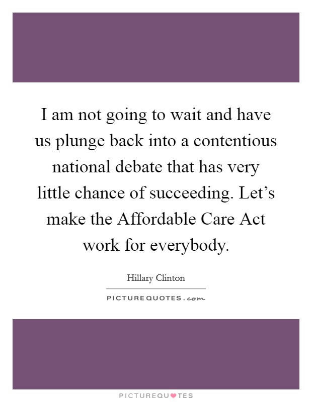 I am not going to wait and have us plunge back into a contentious national debate that has very little chance of succeeding. Let's make the Affordable Care Act work for everybody. Picture Quote #1