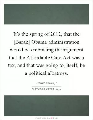 It’s the spring of 2012, that the [Barak] Obama administration would be embracing the argument that the Affordable Care Act was a tax, and that was going to, itself, be a political albatross Picture Quote #1