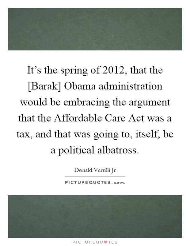 It's the spring of 2012, that the [Barak] Obama administration would be embracing the argument that the Affordable Care Act was a tax, and that was going to, itself, be a political albatross. Picture Quote #1