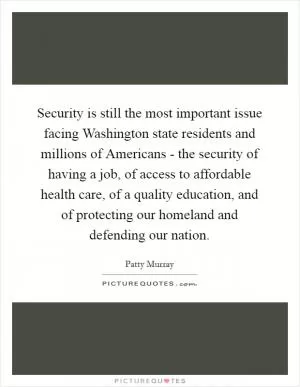 Security is still the most important issue facing Washington state residents and millions of Americans - the security of having a job, of access to affordable health care, of a quality education, and of protecting our homeland and defending our nation Picture Quote #1