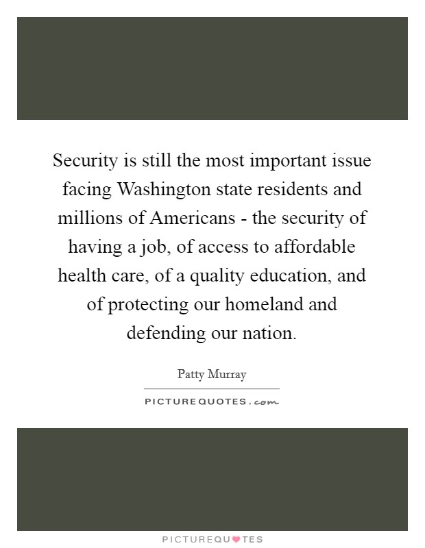 Security is still the most important issue facing Washington state residents and millions of Americans - the security of having a job, of access to affordable health care, of a quality education, and of protecting our homeland and defending our nation. Picture Quote #1