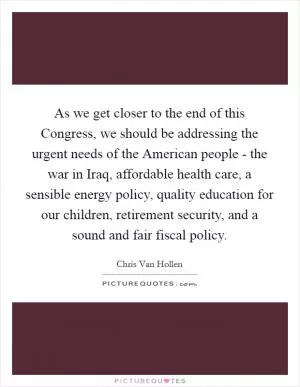 As we get closer to the end of this Congress, we should be addressing the urgent needs of the American people - the war in Iraq, affordable health care, a sensible energy policy, quality education for our children, retirement security, and a sound and fair fiscal policy Picture Quote #1