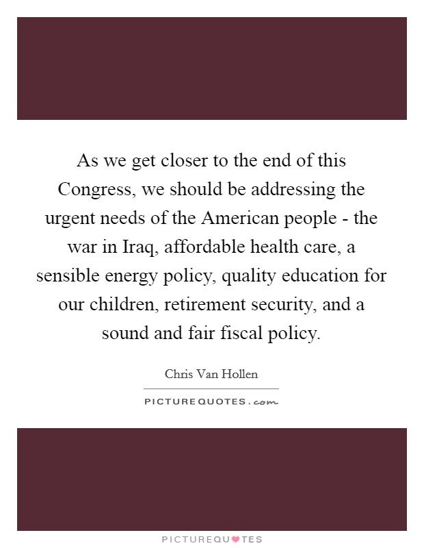 As we get closer to the end of this Congress, we should be addressing the urgent needs of the American people - the war in Iraq, affordable health care, a sensible energy policy, quality education for our children, retirement security, and a sound and fair fiscal policy. Picture Quote #1