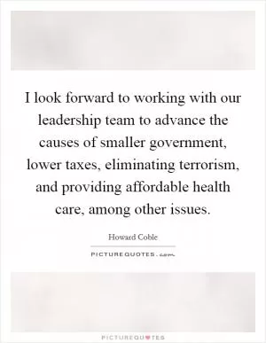 I look forward to working with our leadership team to advance the causes of smaller government, lower taxes, eliminating terrorism, and providing affordable health care, among other issues Picture Quote #1