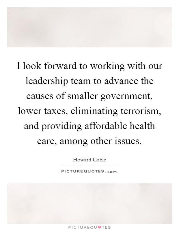 I look forward to working with our leadership team to advance the causes of smaller government, lower taxes, eliminating terrorism, and providing affordable health care, among other issues. Picture Quote #1