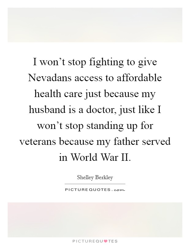 I won't stop fighting to give Nevadans access to affordable health care just because my husband is a doctor, just like I won't stop standing up for veterans because my father served in World War II. Picture Quote #1