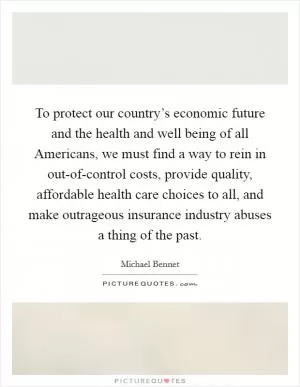 To protect our country’s economic future and the health and well being of all Americans, we must find a way to rein in out-of-control costs, provide quality, affordable health care choices to all, and make outrageous insurance industry abuses a thing of the past Picture Quote #1