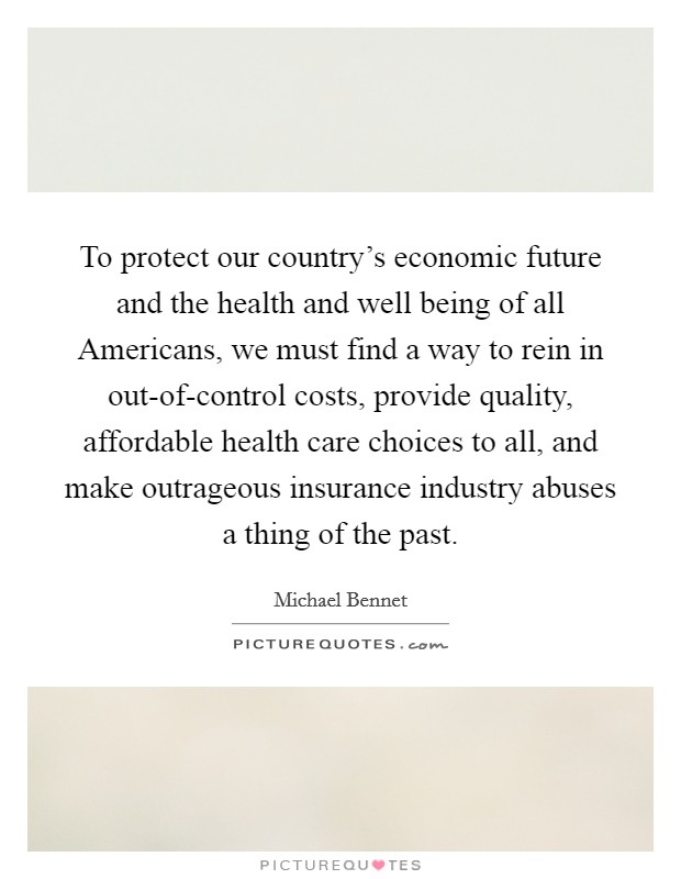 To protect our country's economic future and the health and well being of all Americans, we must find a way to rein in out-of-control costs, provide quality, affordable health care choices to all, and make outrageous insurance industry abuses a thing of the past. Picture Quote #1
