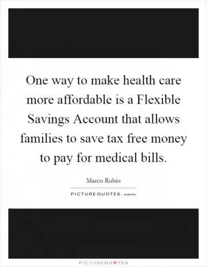 One way to make health care more affordable is a Flexible Savings Account that allows families to save tax free money to pay for medical bills Picture Quote #1