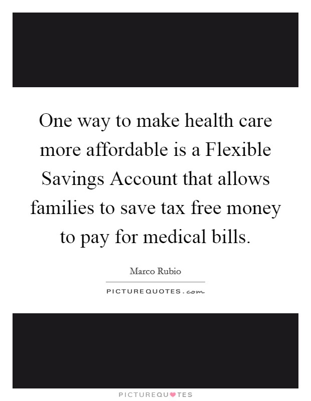 One way to make health care more affordable is a Flexible Savings Account that allows families to save tax free money to pay for medical bills. Picture Quote #1