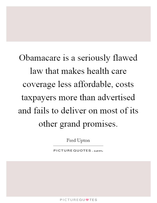 Obamacare is a seriously flawed law that makes health care coverage less affordable, costs taxpayers more than advertised and fails to deliver on most of its other grand promises Picture Quote #1