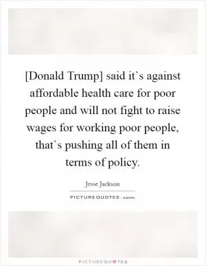 [Donald Trump] said it`s against affordable health care for poor people and will not fight to raise wages for working poor people, that`s pushing all of them in terms of policy Picture Quote #1