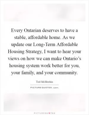 Every Ontarian deserves to have a stable, affordable home. As we update our Long-Term Affordable Housing Strategy, I want to hear your views on how we can make Ontario’s housing system work better for you, your family, and your community Picture Quote #1