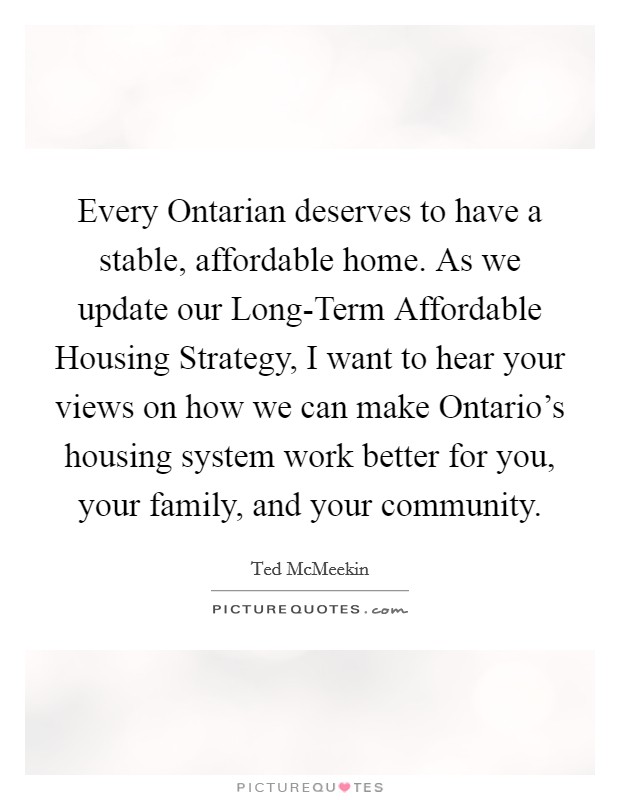 Every Ontarian deserves to have a stable, affordable home. As we update our Long-Term Affordable Housing Strategy, I want to hear your views on how we can make Ontario's housing system work better for you, your family, and your community. Picture Quote #1