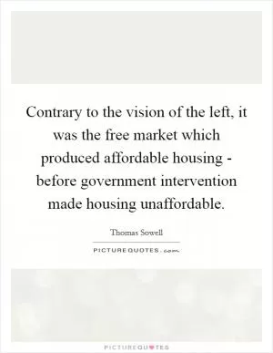 Contrary to the vision of the left, it was the free market which produced affordable housing - before government intervention made housing unaffordable Picture Quote #1