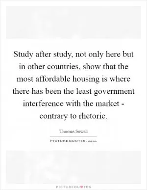Study after study, not only here but in other countries, show that the most affordable housing is where there has been the least government interference with the market - contrary to rhetoric Picture Quote #1