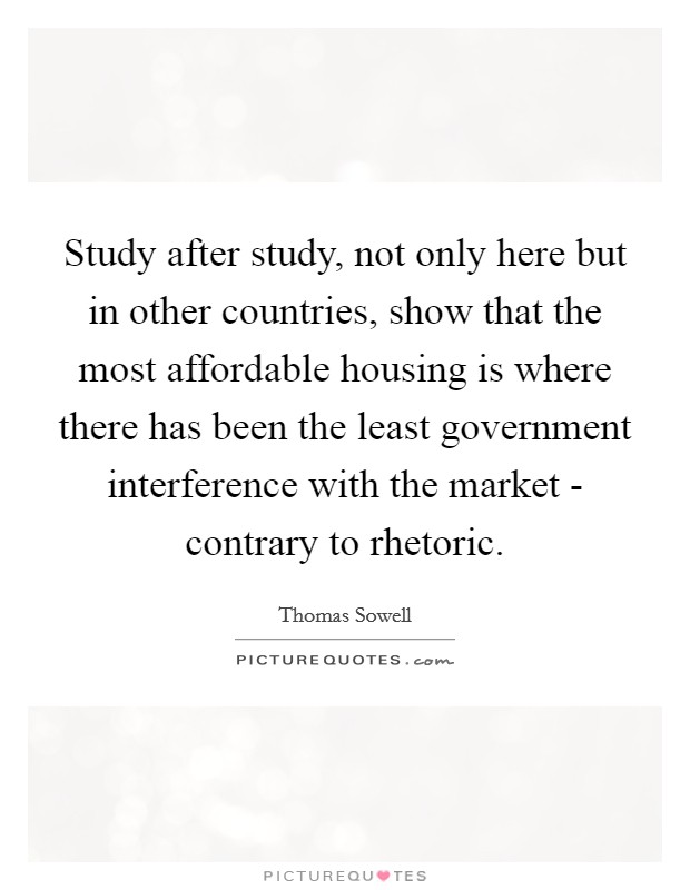 Study after study, not only here but in other countries, show that the most affordable housing is where there has been the least government interference with the market - contrary to rhetoric. Picture Quote #1
