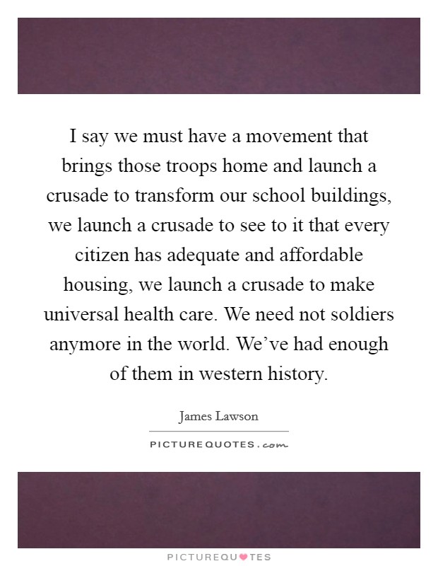 I say we must have a movement that brings those troops home and launch a crusade to transform our school buildings, we launch a crusade to see to it that every citizen has adequate and affordable housing, we launch a crusade to make universal health care. We need not soldiers anymore in the world. We've had enough of them in western history. Picture Quote #1