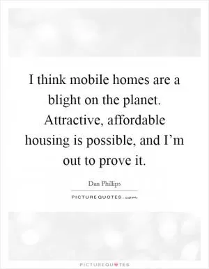 I think mobile homes are a blight on the planet. Attractive, affordable housing is possible, and I’m out to prove it Picture Quote #1
