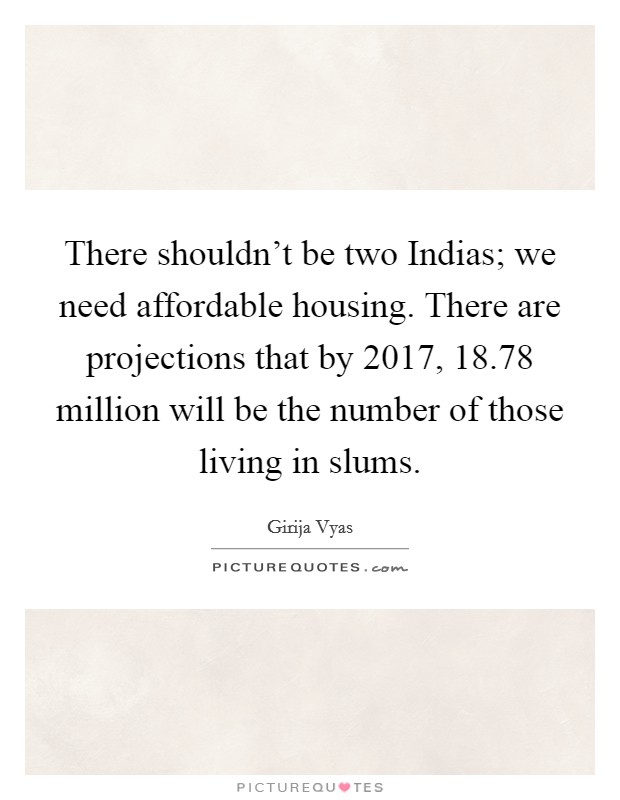 There shouldn't be two Indias; we need affordable housing. There are projections that by 2017, 18.78 million will be the number of those living in slums. Picture Quote #1