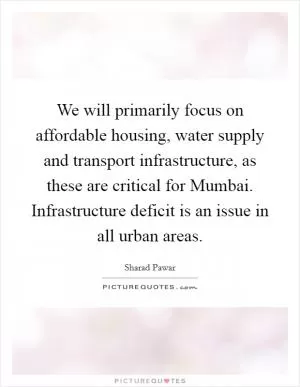 We will primarily focus on affordable housing, water supply and transport infrastructure, as these are critical for Mumbai. Infrastructure deficit is an issue in all urban areas Picture Quote #1