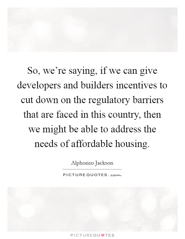 So, we're saying, if we can give developers and builders incentives to cut down on the regulatory barriers that are faced in this country, then we might be able to address the needs of affordable housing. Picture Quote #1