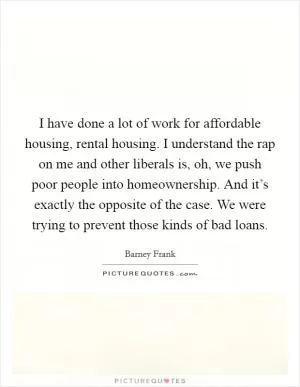 I have done a lot of work for affordable housing, rental housing. I understand the rap on me and other liberals is, oh, we push poor people into homeownership. And it’s exactly the opposite of the case. We were trying to prevent those kinds of bad loans Picture Quote #1