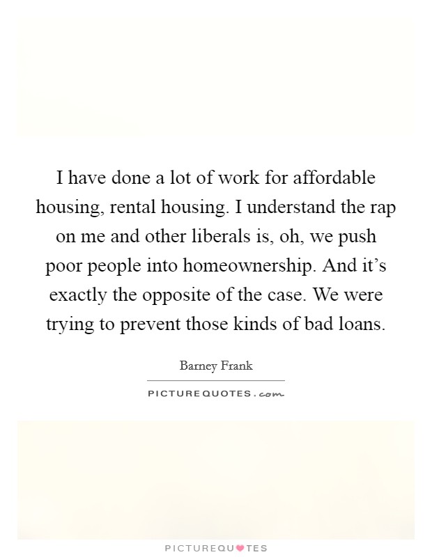 I have done a lot of work for affordable housing, rental housing. I understand the rap on me and other liberals is, oh, we push poor people into homeownership. And it's exactly the opposite of the case. We were trying to prevent those kinds of bad loans. Picture Quote #1
