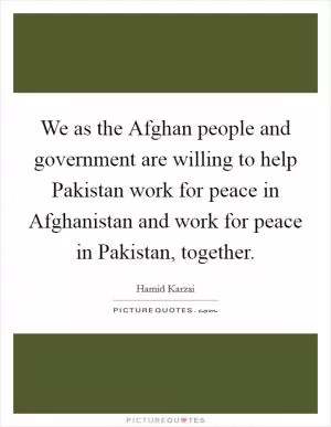 We as the Afghan people and government are willing to help Pakistan work for peace in Afghanistan and work for peace in Pakistan, together Picture Quote #1