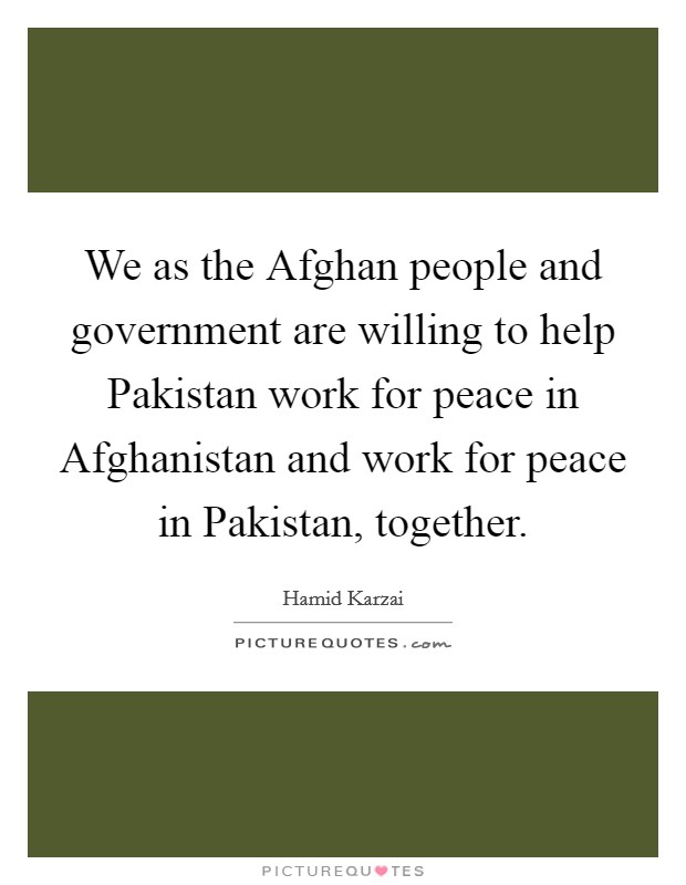 We as the Afghan people and government are willing to help Pakistan work for peace in Afghanistan and work for peace in Pakistan, together. Picture Quote #1
