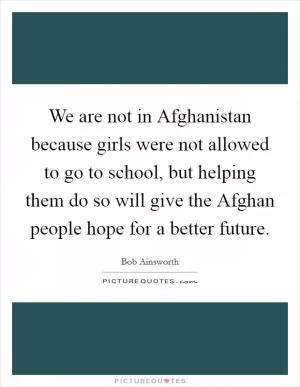 We are not in Afghanistan because girls were not allowed to go to school, but helping them do so will give the Afghan people hope for a better future Picture Quote #1