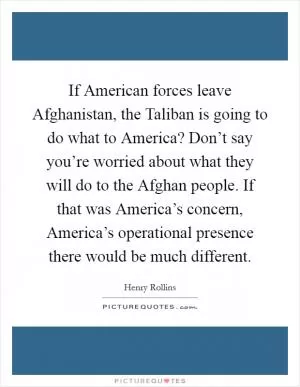 If American forces leave Afghanistan, the Taliban is going to do what to America? Don’t say you’re worried about what they will do to the Afghan people. If that was America’s concern, America’s operational presence there would be much different Picture Quote #1
