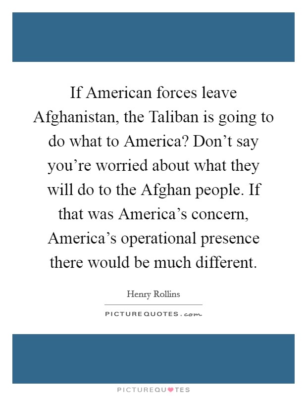 If American forces leave Afghanistan, the Taliban is going to do what to America? Don't say you're worried about what they will do to the Afghan people. If that was America's concern, America's operational presence there would be much different. Picture Quote #1