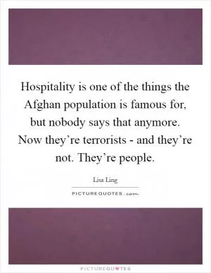Hospitality is one of the things the Afghan population is famous for, but nobody says that anymore. Now they’re terrorists - and they’re not. They’re people Picture Quote #1
