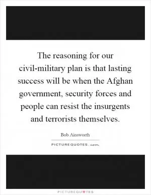 The reasoning for our civil-military plan is that lasting success will be when the Afghan government, security forces and people can resist the insurgents and terrorists themselves Picture Quote #1
