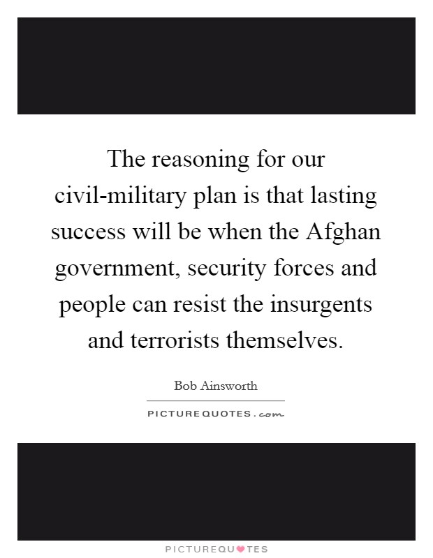 The reasoning for our civil-military plan is that lasting success will be when the Afghan government, security forces and people can resist the insurgents and terrorists themselves. Picture Quote #1